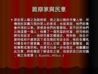 詭辯家與民意 那些眾人稱之為詭辯家，視之為公敵的市儈人物，所傳授的其實只限於眾人的意見，也就是說，他們的集會所得的公意。那便是他們的智慧啦。我不妨把他們比做這麼一個人：他養了一個兇猛的牲畜，研究牠的脾性和欲求－－他研究著怎樣接近、照料牠，他在什麼時候和什麼原因下是危險的和安全的，牠的各種吼叫聲各有什麼意義，而別人它物，要發什麼聲音，就能撫慰或激怒牠。你還可以進一步地假定，他繼續如此注意，終能徹底了解這些之後，他就把自己的知識，稱之為智慧 （ Republic , 493a-c ） 