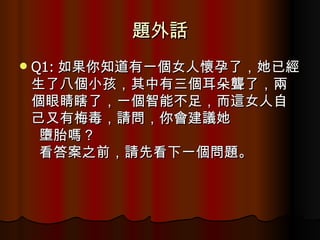 題外話 Q1: 如果你知道有一個女人懷孕了，她已經生了八個小孩，其中有三個耳朵聾了，兩個眼睛瞎了，一個智能不足，而這女人自己又有梅毒，請問，你會建議她    墮胎嗎？    看答案之前，請先看下一個問題。  