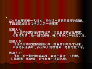 Q2: 現在要選舉一名領袖，而你這一票是很重要的關鍵。 下面是關於這三位候選人的一些事實  候選人 A:       跟一些不誠實的政客有往來，而且會諮詢占星學家。      他有婚外情，是一個老煙槍，每天喝 8-10 杯的馬丁尼。  候選人 B:       他過去有兩次被解雇的紀錄，睡覺睡到中午才起來，      大學時吸過鴉片，而且每天傍晚會喝一夸特的威士忌。  候選人 C:       他是一位受勛的戰爭英雄，素食主義者，不抽煙。    只偶爾喝一點啤酒，從沒有發生過婚外情。  