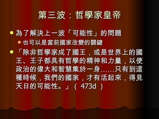 第三波：哲學家皇帝 為了解決上一波「可能性」的問題 也可以是當前國家改變的關鍵 「除非哲學家成了國王，或是世界上的國王、王子都具有哲學的精神和力量，以使政治的偉大和智慧集於一身……只有到這種時候，我們的國家，才有活起來，得見天日的可能性。」（ 473d ） 
