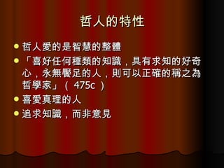 哲人的特性 哲人愛的是智慧的整體 「喜好任何種類的知識，具有求知的好奇心，永無饜足的人，則可以正確的稱之為哲學家」（ 475c ） 喜愛真理的人 追求知識，而非意見 