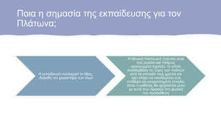 Ποια η σημασία της εκπαίδευσης για τον
Πλάτωνα;
Η εκπαίδευση καλλιεργεί το ήθος,
,δηλαδή τον χαρακτήρα των νέων
Η ιδανική πλατωνική πολιτεία είναι
ένα μεγάλο και πλήρως
οργανωμένο σχολείο, το οποίο
αναλαμβάνει τις τύχες των πολιτών
από τα νηπιακά τους χρόνια και
έχει στόχο να οικοδομήσει ένα
σταθερό και ισορροπημένο σύνολο,
όπου ο καθένας θα ασχολείται μόνο
με αυτό που ταιριάζει στη φυσική
του προδιάθεση
 