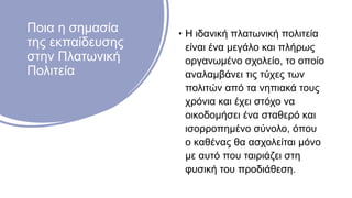 Ποια η σημασία
της εκπαίδευσης
στην Πλατωνική
Πολιτεία
• Η ιδανική πλατωνική πολιτεία
είναι ένα μεγάλο και πλήρως
οργανωμένο σχολείο, το οποίο
αναλαμβάνει τις τύχες των
πολιτών από τα νηπιακά τους
χρόνια και έχει στόχο να
οικοδομήσει ένα σταθερό και
ισορροπημένο σύνολο, όπου
ο καθένας θα ασχολείται μόνο
με αυτό που ταιριάζει στη
φυσική του προδιάθεση.
 