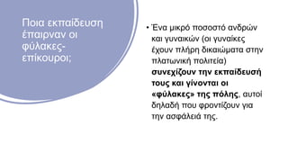 Ποια εκπαίδευση
έπαιρναν οι
φύλακες-
επίκουροι;
• Ένα μικρό ποσοστό ανδρών
και γυναικών (οι γυναίκες
έχουν πλήρη δικαιώματα στην
πλατωνική πολιτεία)
συνεχίζουν την εκπαίδευσή
τους και γίνονται οι
«φύλακες» της πόλης, αυτοί
δηλαδή που φροντίζουν για
την ασφάλειά της.
 