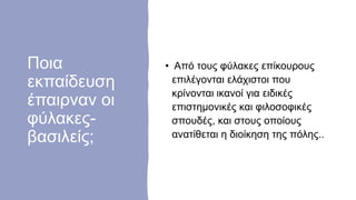 Ποια
εκπαίδευση
έπαιρναν οι
φύλακες-
βασιλείς;
• Από τους φύλακες επίκουρους
επιλέγονται ελάχιστοι που
κρίνονται ικανοί για ειδικές
επιστημονικές και φιλοσοφικές
σπουδές, και στους οποίους
ανατίθεται η διοίκηση της πόλης..
 