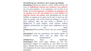 Η εκπαίδευση των «φυλάκων» και ο έλεγχος της ποίησης
[Σωκράτης:] Πρώτη μας δουλειά1, λοιπόν, καθώς φαίνεται, θα
είναι να επιβλέπουμε εκείνους που φτιάχνουν τους μύθους2,
και ό,τι καλό φτιάξουν, να το εγκρίνουμε, ενώ τα άλλα να τα
πετάμε. Κι ό,τι θα εγκρίνουμε, να πείθουμε τις παραμάνες και
τις μανάδες να το λένε στα παιδιά και να τους πλάθουν τις
ψυχές3με αυτούς τους μύθους πολύ περισσότερο απ' ότι τους
πλάθουν τα σώματα με τα χέρια τους4κι όσο γι' αυτό που λένε
τώρα στα παιδιά, είναι τα πιο πολλά για πέταμα […] Αυτούς
[τους μύθους], είπα, που μας έλεγαν ο Ησίοδος κι ο
Όμηρος5και οι άλλοι ποιητές. Αυτοί έπλεκαν μυθικές
διηγήσεις ψεύτικες6και τις έλεγαν στους ανθρώπους και τις
λένε και τώρα.
[Aδείμαντος:] Ποιους μύθους εννοείς, είπε, και τι κακό βρίσκεις
σ' αυτούς;
[Σωκράτης:] Αυτό που πρωτίστως και κυρίως πρέπει να
κατακρίνει κανείς, ιδίως όταν το ψέμα είναι και
κακοφτιαγμένο7.
[Aδείμαντος:] Έχεις να παράδειγμα;
[Σωκράτης:] Όταν λόγου χάριν κάποιος, με όσα λέει,
παρουσιάζει άσχημα ό,τι σχετίζεται με τους θεούς και τους
ήρωες, δηλαδή ποιας λογής είναι αυτοί, σαν τον ζωγράφο8που
όσα ζωγραφίζει δεν έχουν καμιά ομοιότητα9με αυτό που θέλει να
ζωγραφίσει.
 