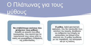 Ο Πλάτωνας για τους
μύθους
Να επιβλέπουμε εκείνους που
φτιάχνουν τους μύθους: :
δηλαδή να ασκούν ένα είδος
λογοκρισίας, που σκοπό έχει να
προστατεύει τους νέους από τις
κακές και ψυχοφθόρες επιδράσεις
της μυθοπλασίας.
Ο μύθος, λαϊκή φανταστική
αφήγηση, που δεν ακολουθεί τους
κανόνες της λογικής, βοηθούσε
τον άνθρωπο της εποχής να
κατανοήσει τον κόσμο στην
ολότητά του. Ο μύθος συνδέεται
με την παραβολή, την αλληγορία
και με τις εικόνες
 