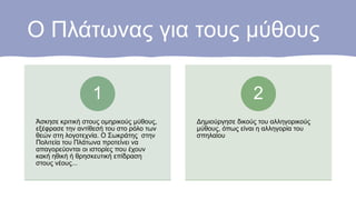 Ο Πλάτωνας για τους μύθους
Άσκησε κριτική στους ομηρικούς μύθους,
εξέφρασε την αντίθεσή του στο ρόλο των
θεών στη λογοτεχνία. Ο Σωκράτης στην
Πολιτεία του Πλάτωνα προτείνει να
απαγορεύονται οι ιστορίες που έχουν
κακή ηθική ή θρησκευτική επίδραση
στους νέους...
1
Δημιούργησε δικούς του αλληγορικούς
μύθους, όπως είναι η αλληγορία του
σπηλαίου
2
 