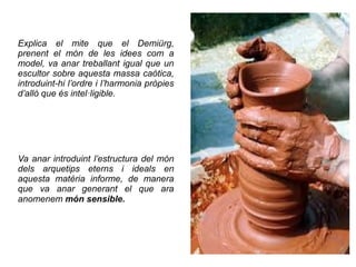 Explica el mite que el Demiürg,
prenent el món de les idees com a
model, va anar treballant igual que un
escultor sobre aquesta massa caòtica,
introduint-hi l’ordre i l’harmonia pròpies
d’allò que és intel·ligible.




Va anar introduint l’estructura del món
dels arquetips eterns i ideals en
aquesta matèria informe, de manera
que va anar generant el que ara
anomenem món sensible.
 