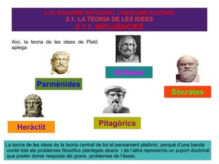 2. EL DUALISME ONTOLÒGIC, L'IDEALISME PLATÒNIC
                            2.1. LA TEORIA DE LES IDEES
                                 2.1.1. INFLUÈNCIES

  Així, la teoria de les idees de Plató
  aplega:




                                                   Sofistes
              Parmènides
                                                                              Sòcrates



                                            Pitagòrics
     Heràclit

La teoria de les idees és la teoria central de tot el pensament platònic, perquè d’una banda
 conté tots els problemes filosòfics plantejats abans i de l’altra representa un suport doctrinal
 que pretén donar resposta als grans problemes de l’ésser.
 