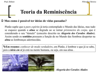  Mas como é possível ter ideias de vidas passadas?
Platão supõe que o puro espírito já teria contemplado o Mundo das Ideias, mas tudo
se esquece quando a alma se degrada ao se tornar prisioneira do corpo, que é
considerado o seu “túmulo” (conceito descrito na Alegoria dos Cavalos Alados).
Assim sendo os sentidos possuem a função de no Mundo das Sombras despertar na
alma as lembranças adormecidas.
Teoria da Reminiscência
Em resumo: conhecer de modo verdadeiro, em Platão, é lembrar o que já se sabe,
pois a ideia em si já está na mente humana, ou seja, em sua alma .
Alegoria dos Cavalos Alados
Prof. Juliano Filosofia Clássica
 