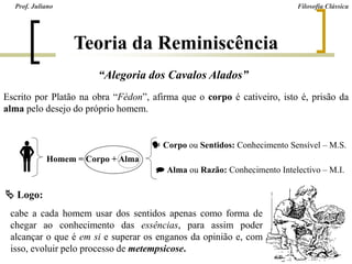 “Alegoria dos Cavalos Alados”
Escrito por Platão na obra “Fédon”, afirma que o corpo é cativeiro, isto é, prisão da
alma pelo desejo do próprio homem.
  Corpo ou Sentidos: Conhecimento Sensível – M.S.
Homem = Corpo + Alma
 Alma ou Razão: Conhecimento Intelectivo – M.I.
 Logo:
cabe a cada homem usar dos sentidos apenas como forma de
chegar ao conhecimento das essências, para assim poder
alcançar o que é em si e superar os enganos da opinião e, com
isso, evoluir pelo processo de metempsicose.
Prof. Juliano Filosofia Clássica
Teoria da Reminiscência
 