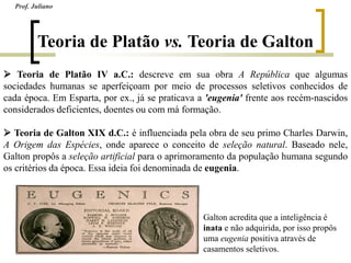 Teoria de Platão vs. Teoria de Galton
 Teoria de Platão IV a.C.: descreve em sua obra A República que algumas
sociedades humanas se aperfeiçoam por meio de processos seletivos conhecidos de
cada época. Em Esparta, por ex., já se praticava a 'eugenia' frente aos recém-nascidos
considerados deficientes, doentes ou com má formação.
 Teoria de Galton XIX d.C.: é influenciada pela obra de seu primo Charles Darwin,
A Origem das Espécies, onde aparece o conceito de seleção natural. Baseado nele,
Galton propôs a seleção artificial para o aprimoramento da população humana segundo
os critérios da época. Essa ideia foi denominada de eugenia.
Galton acredita que a inteligência é
inata e não adquirida, por isso propôs
uma eugenia positiva através de
casamentos seletivos.
Prof. Juliano
 