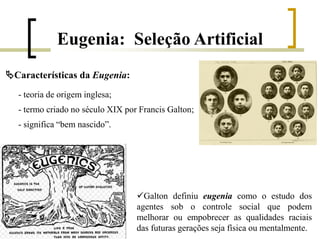 Eugenia: Seleção Artificial
- teoria de origem inglesa;
- termo criado no século XIX por Francis Galton;
- significa “bem nascido”.
Características da Eugenia:
Galton definiu eugenia como o estudo dos
agentes sob o controle social que podem
melhorar ou empobrecer as qualidades raciais
das futuras gerações seja física ou mentalmente.
 