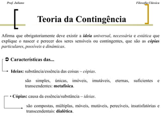 Teoria da Contingência
Afirma que obrigatoriamente deve existir a ideia universal, necessária e estática que
explique o nascer e perecer dos seres sensíveis ou contingentes, que são as cópias
particulares, possíveis e dinâmicas.
 Características das...
Ideias: substância/essência das coisas – cópias.
• Cópias: causa da essência/substância – ideias.
são simples, únicas, imóveis, imutáveis, eternas, suficientes e
transcendentes: metafísica.
são compostas, múltiplas, móveis, mutáveis, perecíveis, insatisfatórias e
transcendentais: dialética.
Prof. Juliano Filosofia Clássica
 