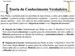 Teoria do Conhecimento Verdadeiro
Prof. Juliano Filosofia Clássica
Para Platão a realidade pode ser percebida de duas formas, a saber, pela razão e pelos
sentidos. A primeira produz conhecimento verdadeiro – episteme; a segunda produz
apenas opiniões – doxa. Em cada um dos conhecimentos existem duas classificações
possíveis, que Platão explica na “Alegoria da Linha” e na “Alegoria da Caverna”.
 Alegoria da Linha: fundamentada por Platão na obra “A República” livro VI.
Tem como função demonstrar os quatro graus do conhecimento, são eles: a arte e a
filodoxia (pertencentes ao Mundo das Sombras); a matemática/ciência e a filosofia
(pertencentes a Mundo das Ideias).
 Alegoria da Caverna: fundamentada por Platão na obra “A República” livro VII.
Tem como função ilustrar os quatro graus do conhecimento, que ocorre da seguinte
forma: arte (são as sombras), filodoxia (são as cores), matemática (são as formas) e
a filosofia (são as essências).
 