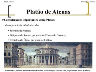 Platão de Atenas
Considerações importantes sobre Platão:
Suas principais influências são:
• Sócrates de Atenas;
• Pitágoras de Samos, por meio de Filolau de Crotona;
• Heráclito de Éfeso, por meio de Crátilo.
Prof. Juliano Filosofia Clássica
Cidade ideal, obra do italiano Luciano Laurana, executada por volta de 1500, inspirado na Ideias de Platão.
 