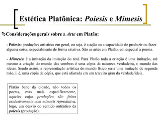 Estética Platônica: Poíesis e Mímesis
Considerações gerais sobre a Arte em Platão:
- Poíesis: produções artísticas em geral, ou seja, é a ação ou a capacidade de produzir ou fazer
alguma coisa, especialmente de forma criativa. São as artes em Platão, em especial a poesia.
- Mímesis: é a imitação da imitação do real. Para Platão toda a criação é uma imitação, até
mesmo a criação do mundo das sombras é uma cópia da natureza verdadeira, o mundo das
ideias. Sendo assim, a representação artística do mundo físico seria uma imitação de segunda
mão, i. é, uma cópia da cópia, que está afastada em um terceiro grau da verdade/ideia..
Platão bane da cidade, não todos os
poetas, mas mais especificamente,
aqueles cujas produções são feitas
exclusivamente com mímesis reprodutiva,
logo, um desvio do sentido autêntico da
poíesis (produção).
 