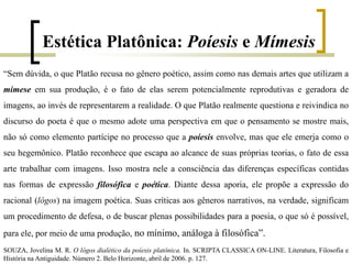 “Sem dúvida, o que Platão recusa no gênero poético, assim como nas demais artes que utilizam a
mimese em sua produção, é o fato de elas serem potencialmente reprodutivas e geradora de
imagens, ao invés de representarem a realidade. O que Platão realmente questiona e reivindica no
discurso do poeta é que o mesmo adote uma perspectiva em que o pensamento se mostre mais,
não só como elemento partícipe no processo que a poíesis envolve, mas que ele emerja como o
seu hegemônico. Platão reconhece que escapa ao alcance de suas próprias teorias, o fato de essa
arte trabalhar com imagens. Isso mostra nele a consciência das diferenças específicas contidas
nas formas de expressão filosófica e poética. Diante dessa aporia, ele propõe a expressão do
racional (lógos) na imagem poética. Suas críticas aos gêneros narrativos, na verdade, significam
um procedimento de defesa, o de buscar plenas possibilidades para a poesia, o que só é possível,
para ele, por meio de uma produção, no mínimo, análoga à filosófica”.
SOUZA, Jovelina M. R. O lógos dialético da poíesis platônica. In. SCRIPTA CLASSICA ON-LINE. Literatura, Filosofia e
História na Antiguidade. Número 2. Belo Horizonte, abril de 2006. p. 127.
Estética Platônica: Poíesis e Mímesis
 