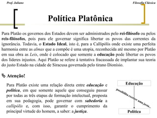 Política Platônica
Para Platão existe uma relação direta entre educação e
política, em que somente aquele que conseguiu passar
por todas as três etapas de formação intelectual, proposta
em sua pedagogia, pode governar com sabedoria a
callipólis e, com isso, garantir o cumprimento da
principal virtude do homem, a saber: a justiça.
 Atenção!
Educação
Política
Para Platão os governos dos Estados devem ser administrados pelo rei-filósofo ou pelos
reis-filósofos, pois para ele governar significa libertar os povos das correntes da
ignorância. Todavia, o Estado Ideal, isto é, para a Callipólis onde existe uma perfeita
harmonia entre as almas que a compõe é uma utopia, reconhecida até mesmo por Platão
em sua obra as Leis, onde é colocado que somente a educação pode libertar os povos
dos líderes injustos. Aqui Platão se refere à tentativa fracassada de implantar sua teoria
do justo Estado na cidade de Siracusa governada pelo tirano Dionísio.
Prof. Juliano Filosofia Clássica
 