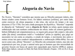 Prof. Juliano Filosofia Clássica
Alegoria do Navio
No Teeteto, “Sócrates” considera que mesmo que os filósofos pareçam inúteis, eles
foram criados como homens livres. Os hábeis retóricos [sofistas], por outro lado,
como escravos: de almas pequenas e não retas, são servos do tempo e de seus
discursos (172c-173b). Em uma citada passagem da República, “Sócrates” responde
às objeções de “Adimanto” com a Alegoria do Navio: no relato, quem maneja uma
embarcação não tem nenhum conhecimento do ofício, todos ali comem [gulosos] e
bebem [bêbados] até empanturrarem-se, se regem pelo prazer [do corpo] e não pelo
saber [da alma]: consideram inútil o “verdadeiro” piloto [o capitão], que julga ser
necessário ter em conta as estações, o estado do tempo, o movimento dos astros e
outras coisas tais para conduzir adequadamente a embarcação (488a-489a). Em um
navio como este, afirma “Sócrates”, os filósofos são certamente inúteis, mas não são
responsáveis por isso, já que o natural seria que os homens que têm necessidade de
governo fossem em busca de quem tem capacidade para fazê-la (489b-c). KOHAN,
Walter Omar. Infância e educação em Platão. São Paulo: Revista Educação e Pesquisa – USP, vol. 29, nº. 01, pp.
23-24: 2003.
 