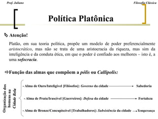 Platão, em sua teoria política, propõe um modelo de poder preferencialmente
aristocrático, mas não se trata de uma aristocracia da riqueza, mas sim da
inteligência e da conduta ética, em que o poder é confiado aos melhores – isto é, a
uma sofocracia.
 Atenção!
Função das almas que compõem a pólis ou Callipolis:
- Alma de Ouro/Inteligível [Filósofos]: Governo da cidade Sabedoria
- Alma de Prata/Irascível [Guerreiros]: Defesa da cidade Fortaleza
- Alma de Bronze/Concupiscível [Trabalhadores]: Subsistência da cidade Temperança
Prof. Juliano Filosofia Clássica
Política Platônica
 