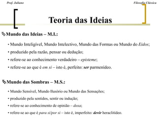 Mundo das Ideias – M.I.:
• Mundo Inteligível, Mundo Intelectivo, Mundo das Formas ou Mundo do Eidos;
• produzido pela razão, pensar ou dedução;
• refere-se ao conhecimento verdadeiro – episteme;
• refere-se ao que é em si – isto é, perfeito: ser parmenídeo.
Mundo das Sombras – M.S.:
• Mundo Sensível, Mundo Ilusório ou Mundo das Sensações;
• produzido pela sentidos, sentir ou indução;
• refere-se ao conhecimento de opinião – doxa;
• refere-se ao que é para si/por si – isto é, imperfeito: devir heraclitídeo.
Prof. Juliano Filosofia Clássica
Teoria das Ideias
 