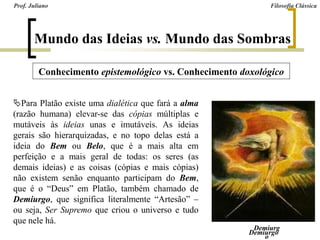 Para Platão existe uma dialética que fará a alma
(razão humana) elevar-se das cópias múltiplas e
mutáveis às ideias unas e imutáveis. As ideias
gerais são hierarquizadas, e no topo delas está a
ideia do Bem ou Belo, que é a mais alta em
perfeição e a mais geral de todas: os seres (as
demais ideias) e as coisas (cópias e mais cópias)
não existem senão enquanto participam do Bem,
que é o “Deus” em Platão, também chamado de
Demiurgo, que significa literalmente “Artesão” –
ou seja, Ser Supremo que criou o universo e tudo
que nele há.
Prof. Juliano Filosofia Clássica
Mundo das Ideias vs. Mundo das Sombras
Conhecimento epistemológico vs. Conhecimento doxológico
Demiurgo
Demiurg
o
 