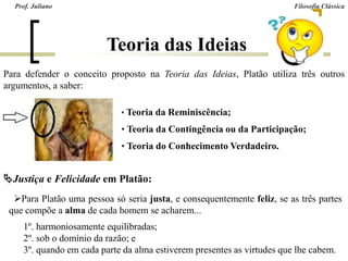 Teoria das Ideias
Para defender o conceito proposto na Teoria das Ideias, Platão utiliza três outros
argumentos, a saber:
• Teoria da Reminiscência;
• Teoria da Contingência ou da Participação;
• Teoria do Conhecimento Verdadeiro.
Para Platão uma pessoa só seria justa, e consequentemente feliz, se as três partes
que compõe a alma de cada homem se acharem...
1º. harmoniosamente equilibradas;
2º. sob o domínio da razão; e
3º. quando em cada parte da alma estiverem presentes as virtudes que lhe cabem.
Justiça e Felicidade em Platão:
Prof. Juliano Filosofia Clássica
 