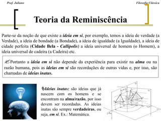 Teoria da Reminiscência
Prof. Juliano Filosofia Clássica
Parte-se da noção de que existe a ideia em si, por exemplo, temos a ideia de verdade (a
Verdade), a ideia de bondade (a Bondade), a ideia de igualdade (a Igualdade), a ideia de
cidade perfeita (Cidade Bela - Callipolis) a ideia universal de homem (o Homem), a
ideia universal de cadeira (a Cadeira) etc.
Portanto a ideia em si não depende da experiência para existir na alma ou na
razão humana, pois as ideias em si são recordações de outras vidas e, por isso, são
chamadas de ideias inatas.
Ideias inatas: são ideias que já
nascem com os homens e se
encontram na alma/razão, por isso
devem ser recordadas. As ideias
inatas são sempre verdadeiras, ou
seja, em si. Ex.: Matemática.
 