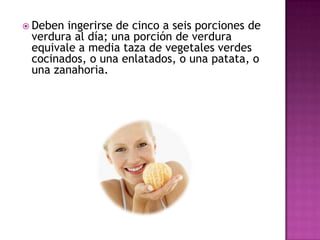  Deben

ingerirse de cinco a seis porciones de
verdura al día; una porción de verdura
equivale a media taza de vegetales verdes
cocinados, o una enlatados, o una patata, o
una zanahoria.

 