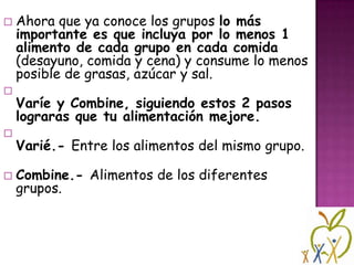 







Ahora que ya conoce los grupos lo más
importante es que incluya por lo menos 1
alimento de cada grupo en cada comida
(desayuno, comida y cena) y consume lo menos
posible de grasas, azúcar y sal.
Varíe y Combine, siguiendo estos 2 pasos
lograras que tu alimentación mejore.
Varié.- Entre los alimentos del mismo grupo.
Combine.- Alimentos de los diferentes
grupos.

 
