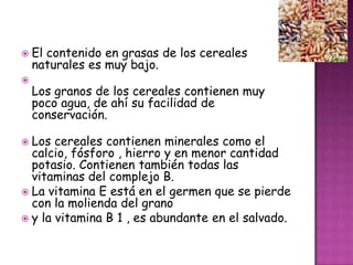  El

contenido en grasas de los cereales
naturales es muy bajo.



Los granos de los cereales contienen muy
poco agua, de ahí su facilidad de
conservación.

 Los

cereales contienen minerales como el
calcio, fósforo , hierro y en menor cantidad
potasio. Contienen también todas las
vitaminas del complejo B.
 La vitamina E está en el germen que se pierde
con la molienda del grano
 y la vitamina B 1 , es abundante en el salvado.

 