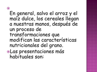 

En general, salvo el arroz y el
maíz dulce, los cereales llegan
a nuestras manos, después de
un proceso de
transformaciones que
modifican las características
nutricionales del grano.
Las presentaciones más
habituales son:

 