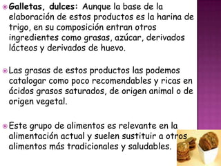  Galletas,

dulces: Aunque la base de la
elaboración de estos productos es la harina de
trigo, en su composición entran otros
ingredientes como grasas, azúcar, derivados
lácteos y derivados de huevo.

 Las

grasas de estos productos las podemos
catalogar como poco recomendables y ricas en
ácidos grasos saturados, de origen animal o de
origen vegetal.

 Este

grupo de alimentos es relevante en la
alimentación actual y suelen sustituir a otros
alimentos más tradicionales y saludables.

 