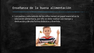 Enseñanza de la buena alimentación
▪ Los padres y educadores de los niños tienen un papel esencial en la
educación alimentaria, por ello se debe realizar con tiempo y
dedicación y de una forma didáctica y divertida.
 