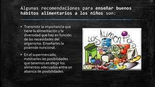 Algunas recomendaciones para enseñar buenos
hábitos alimentarios a los niños son:
▪ Transmitir la importancia que
tiene la alimentación y la
diversidad que hay en función
de las necesidades del
organismo. Enseñarles la
pirámide nuricional.
▪ En el supermercado,
mostrarles las posibilidades
que tenemos en elegir los
alimentos adecuados entre un
abanico de posibilidades.
 