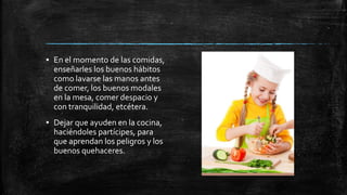 ▪ En el momento de las comidas,
enseñarles los buenos hábitos
como lavarse las manos antes
de comer, los buenos modales
en la mesa, comer despacio y
con tranquilidad, etcétera.
▪ Dejar que ayuden en la cocina,
haciéndoles partícipes, para
que aprendan los peligros y los
buenos quehaceres.
 