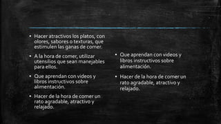 ▪ Hacer atractivos los platos, con
olores, sabores o texturas, que
estimulen las ganas de comer.
▪ A la hora de comer, utilizar
utensilios que sean manejables
para ellos.
▪ Que aprendan con videos y
libros instructivos sobre
alimentación.
▪ Hacer de la hora de comer un
rato agradable, atractivo y
relajado.
▪ Que aprendan con videos y
libros instructivos sobre
alimentación.
▪ Hacer de la hora de comer un
rato agradable, atractivo y
relajado.
 