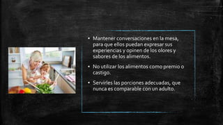 ▪ Mantener conversaciones en la mesa,
para que ellos puedan expresar sus
experiencias y opinen de los olores y
sabores de los alimentos.
▪ No utilizar los alimentos como premio o
castigo.
▪ Servirles las porciones adecuadas, que
nunca es comparable con un adulto.
 