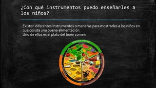 ¿Con qué instrumentos puedo enseñarles a
los niños?
Existen diferentes instrumentos o maneras para mostrarles a los niños en
que consta una buena alimentación.
Uno de ellos es el plato del buen comer:
 