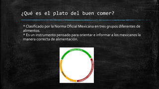 ¿Qué es el plato del buen comer?
* Clasificado por la Norma Oficial Mexicana en tres grupos diferentes de
alimentos.
* Es un instrumento pensado para orientar e informar a los mexicanos la
manera correcta de alimentación.
 