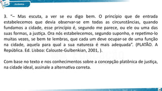 10
3. “– Mas escuta, a ver se eu digo bem. O princípio que de entrada
estabelecemos que devia observar-se em todas as circunstâncias, quando
fundamos a cidade, esse princípio é, segundo me parece, ou ele ou uma das
suas formas, a justiça. Ora nós estabelecemos, segundo suponho, e repetimo-lo
muitas vezes, se bem te lembras, que cada um deve ocupar-se de uma função
na cidade, aquela para qual a sua natureza é mais adequada”. (PLATÃO. A
República. Ed. Lisboa: Calouste-Gulbenkian, 2001, ).
Com base no texto e nos conhecimentos sobre a concepção platônica de justiça,
na cidade ideal, assinale a alternativa correta.
 