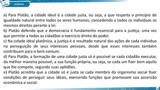11
a) Para Platão, a cidade ideal é a cidade justa, ou seja, a que respeita o princípio de
igualdade natural entre todos os seres humanos, concedendo a todos os indivíduos os
mesmos direitos perante a lei.
b) Platão defende que a democracia é fundamento essencial para a justiça, uma vez
que permite a todos os cidadãos o exercício direto do poder.
c) Na cidade ideal platônica, a justiça é o resultado natural das ações de cada indivíduo
na perseguição de seus interesses pessoais, desde que esses interesses também
contribuam para o bem comum.
d) Para Platão, a formação de uma cidade justa só é possível se cada cidadão executar,
da melhor maneira possível, a sua função própria, ou seja, se cada um fizer bem aquilo
que lhe compete, segundo suas aptidões.
e) Platão acredita que a cidade só é justa se cada membro do organismo social tiver
condições de perseguir seus ideais, exercendo funções que promovam sua ascensão
econômica e social.
 