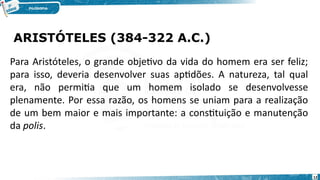 ARISTÓTELES (384-322 A.C.)
12
Para Aristóteles, o grande objetivo da vida do homem era ser feliz;
para isso, deveria desenvolver suas aptidões. A natureza, tal qual
era, não permitia que um homem isolado se desenvolvesse
plenamente. Por essa razão, os homens se uniam para a realização
de um bem maior e mais importante: a constituição e manutenção
da polis.
 