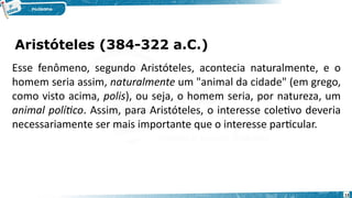 Aristóteles (384-322 a.C.)
13
Esse fenômeno, segundo Aristóteles, acontecia naturalmente, e o
homem seria assim, naturalmente um "animal da cidade" (em grego,
como visto acima, polis), ou seja, o homem seria, por natureza, um
animal político. Assim, para Aristóteles, o interesse coletivo deveria
necessariamente ser mais importante que o interesse particular.
 