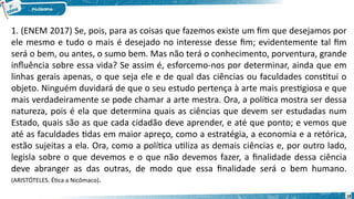 18
1. (ENEM 2017) Se, pois, para as coisas que fazemos existe um fim que desejamos por
ele mesmo e tudo o mais é desejado no interesse desse fim; evidentemente tal fim
será o bem, ou antes, o sumo bem. Mas não terá o conhecimento, porventura, grande
influência sobre essa vida? Se assim é, esforcemo-nos por determinar, ainda que em
linhas gerais apenas, o que seja ele e de qual das ciências ou faculdades constitui o
objeto. Ninguém duvidará de que o seu estudo pertença à arte mais prestigiosa e que
mais verdadeiramente se pode chamar a arte mestra. Ora, a política mostra ser dessa
natureza, pois é ela que determina quais as ciências que devem ser estudadas num
Estado, quais são as que cada cidadão deve aprender, e até que ponto; e vemos que
até as faculdades tidas em maior apreço, como a estratégia, a economia e a retórica,
estão sujeitas a ela. Ora, como a política utiliza as demais ciências e, por outro lado,
legisla sobre o que devemos e o que não devemos fazer, a finalidade dessa ciência
deve abranger as das outras, de modo que essa finalidade será o bem humano.
(ARISTÓTELES. Ética a Nicômaco).
 