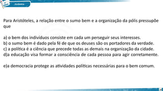19
Para Aristóteles, a relação entre o sumo bem e a organização da pólis pressupõe
que
a) o bem dos indivíduos consiste em cada um perseguir seus interesses.   
b) o sumo bem é dado pela fé de que os deuses são os portadores da verdade.   
c) a política é a ciência que precede todas as demais na organização da cidade.   
d)a educação visa formar a consciência de cada pessoa para agir corretamente.
  
e)a democracia protege as atividades políticas necessárias para o bem comum.   
 