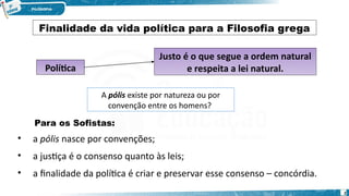 2
Política
Justo é o que segue a ordem natural
e respeita a lei natural.
A pólis existe por natureza ou por
convenção entre os homens?
Finalidade da vida política para a Filosofia grega
Para os Sofistas:
• a pólis nasce por convenções;
• a justiça é o consenso quanto às leis;
• a finalidade da política é criar e preservar esse consenso – concórdia.
 