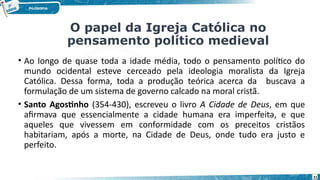 21
• Ao longo de quase toda a idade média, todo o pensamento político do
mundo ocidental esteve cerceado pela ideologia moralista da Igreja
Católica. Dessa forma, toda a produção teórica acerca da buscava a
formulação de um sistema de governo calcado na moral cristã.
• Santo Agostinho (354-430), escreveu o livro A Cidade de Deus, em que
afirmava que essencialmente a cidade humana era imperfeita, e que
aqueles que vivessem em conformidade com os preceitos cristãos
habitariam, após a morte, na Cidade de Deus, onde tudo era justo e
perfeito.
O papel da Igreja Católica no
pensamento político medieval
 